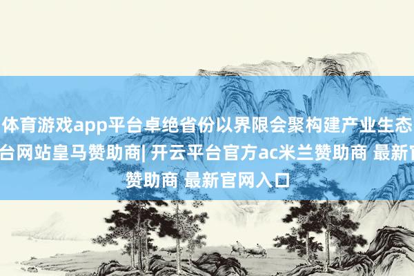 体育游戏app平台卓绝省份以界限会聚构建产业生态-开云平台网站皇马赞助商| 开云平台官方ac米兰赞助商 最新官网入口