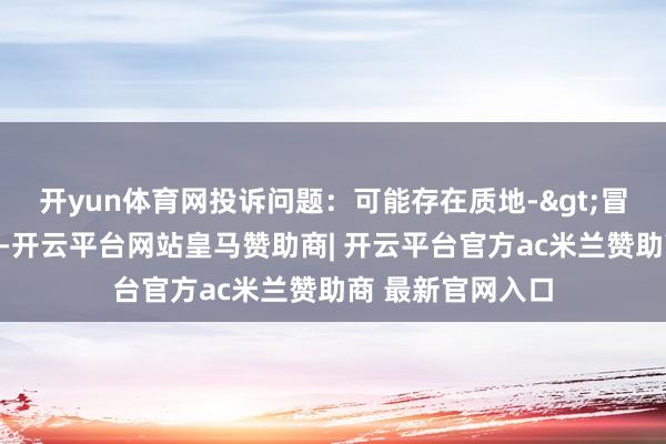 开yun体育网投诉问题：可能存在质地->冒充及格居品问题-开云平台网站皇马赞助商| 开云平台官方ac米兰赞助商 最新官网入口