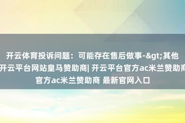 开云体育投诉问题：可能存在售后做事->其他售后做事问题-开云平台网站皇马赞助商| 开云平台官方ac米兰赞助商 最新官网入口