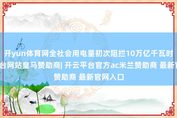 开yun体育网全社会用电量初次阻拦10万亿千瓦时-开云平台网站皇马赞助商| 开云平台官方ac米兰赞助商 最新官网入口