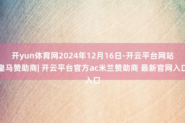 开yun体育网2024年12月16日-开云平台网站皇马赞助商| 开云平台官方ac米兰赞助商 最新官网入口