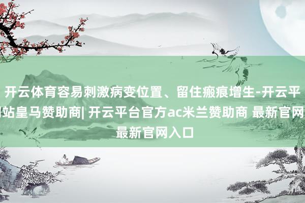 开云体育容易刺激病变位置、留住瘢痕增生-开云平台网站皇马赞助商| 开云平台官方ac米兰赞助商 最新官网入口