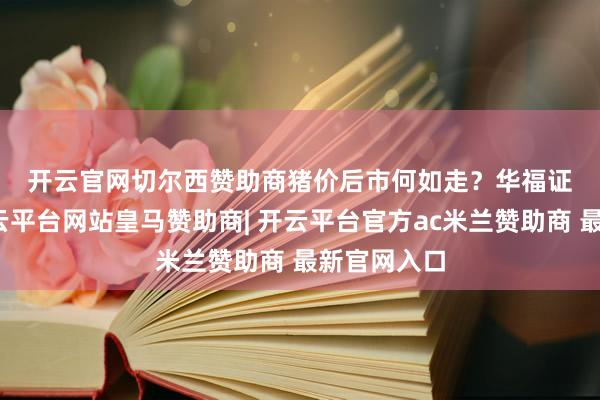 开云官网切尔西赞助商　　猪价后市何如走？　　华福证券暗示-开云平台网站皇马赞助商| 开云平台官方ac米兰赞助商 最新官网入口