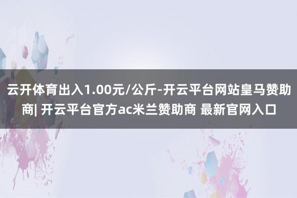 云开体育出入1.00元/公斤-开云平台网站皇马赞助商| 开云平台官方ac米兰赞助商 最新官网入口