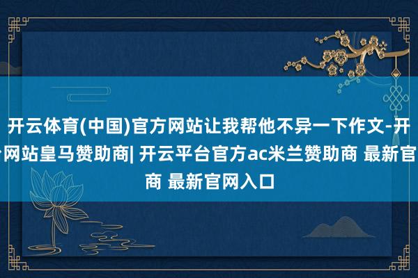 开云体育(中国)官方网站让我帮他不异一下作文-开云平台网站皇马赞助商| 开云平台官方ac米兰赞助商 最新官网入口